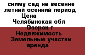 сниму сад на весенне-летний-осенний период › Цена ­ 740-048 - Челябинская обл., Озерск г. Недвижимость » Земельные участки аренда   